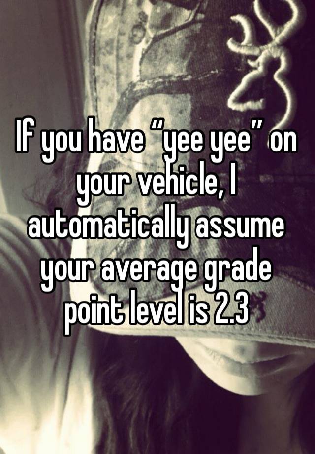 If you have “yee yee” on your vehicle, I automatically assume your average grade point level is 2.3 