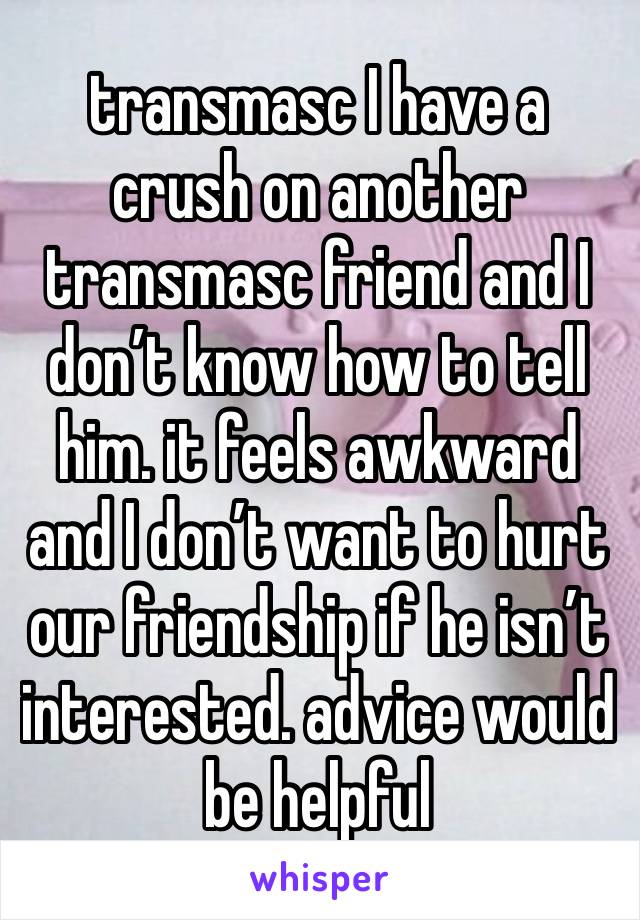 transmasc I have a crush on another transmasc friend and I don’t know how to tell him. it feels awkward and I don’t want to hurt our friendship if he isn’t interested. advice would be helpful