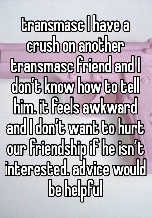 transmasc I have a crush on another transmasc friend and I don’t know how to tell him. it feels awkward and I don’t want to hurt our friendship if he isn’t interested. advice would be helpful