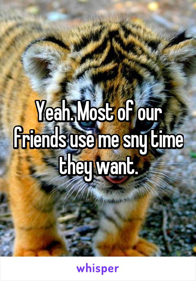 Yeah. Most of our friends use me sny time they want.