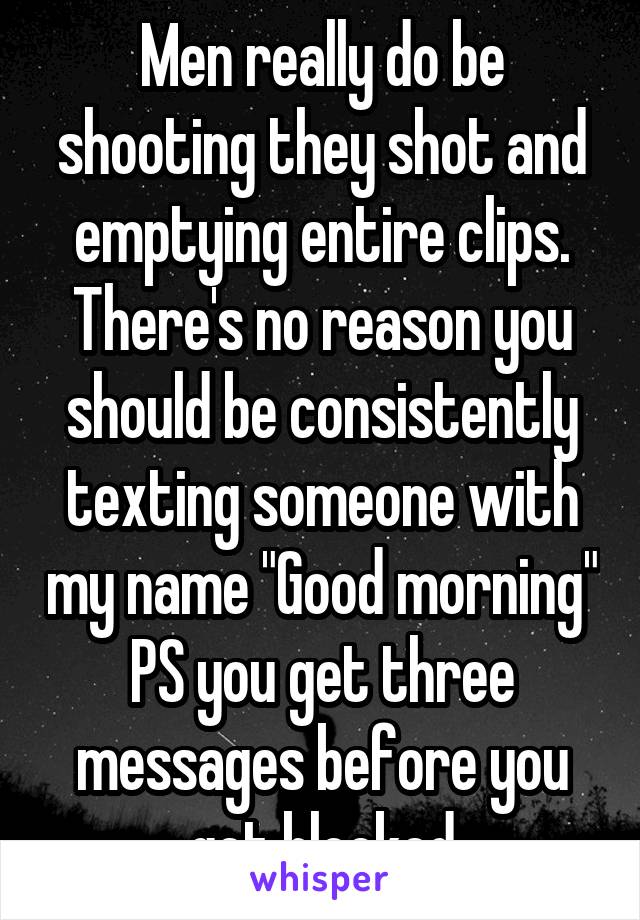 Men really do be shooting they shot and emptying entire clips. There's no reason you should be consistently texting someone with my name "Good morning" PS you get three messages before you get blocked