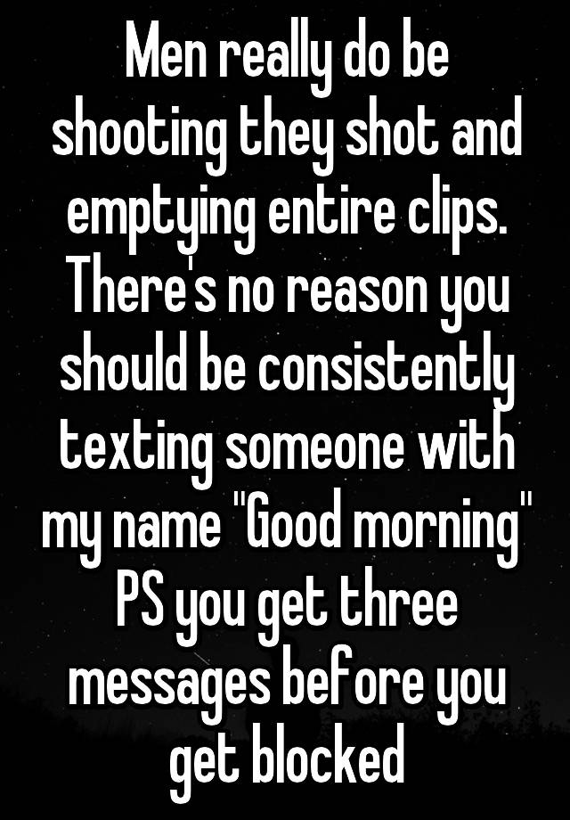 Men really do be shooting they shot and emptying entire clips. There's no reason you should be consistently texting someone with my name "Good morning" PS you get three messages before you get blocked