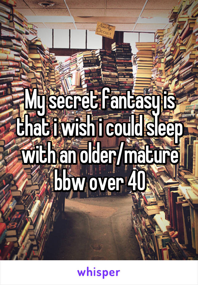 My secret fantasy is that i wish i could sleep with an older/mature bbw over 40