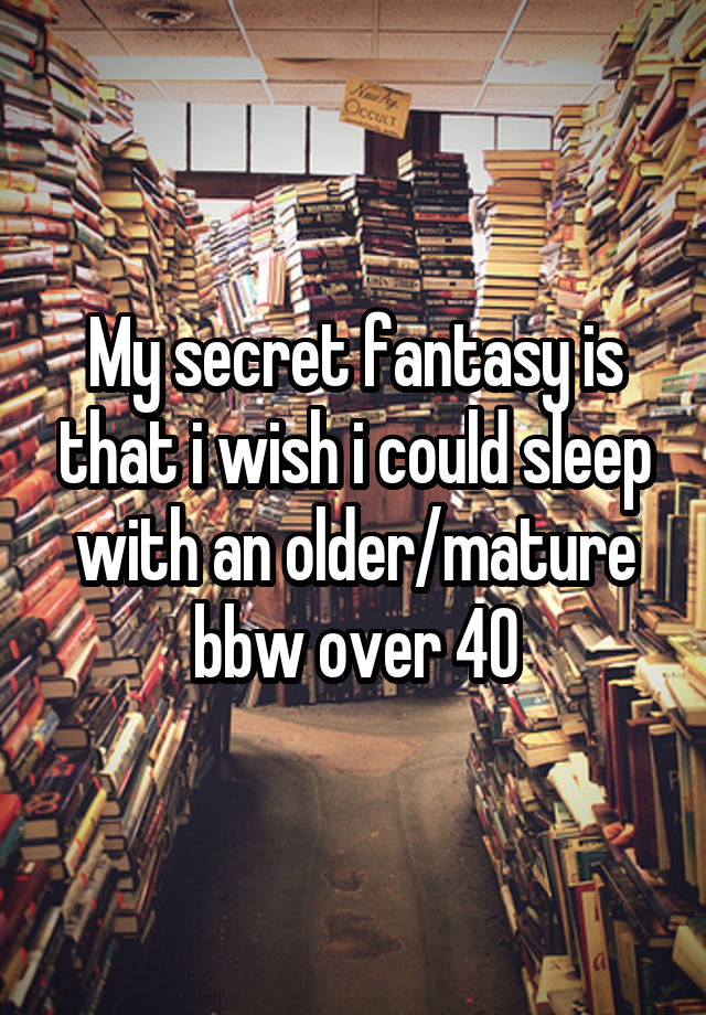 My secret fantasy is that i wish i could sleep with an older/mature bbw over 40