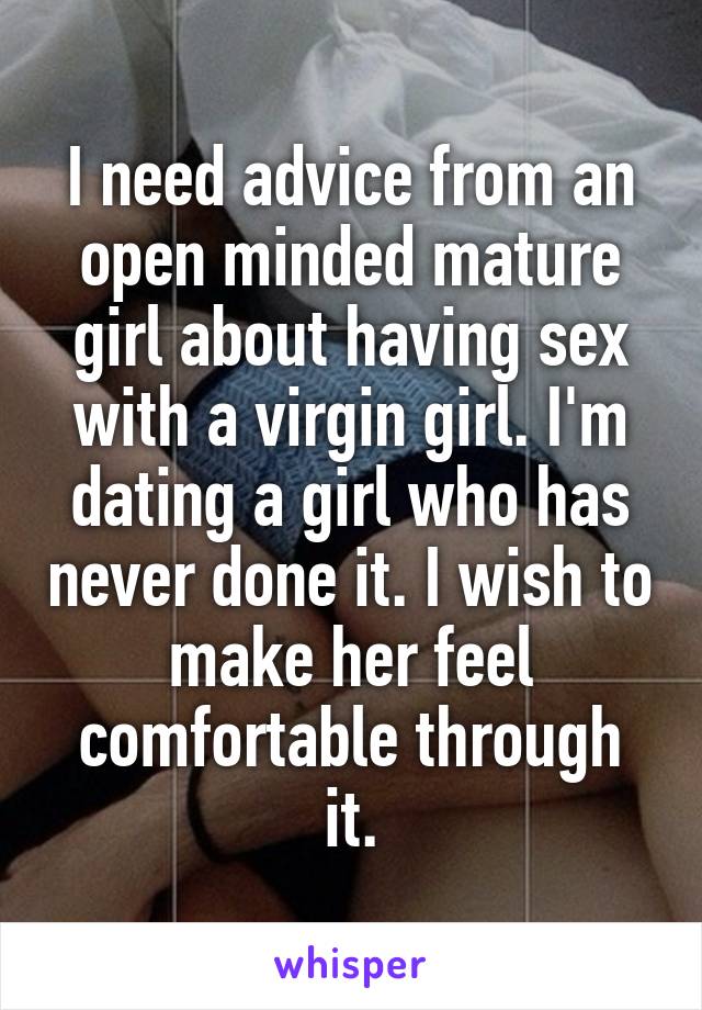 I need advice from an open minded mature girl about having sex with a virgin girl. I'm dating a girl who has never done it. I wish to make her feel comfortable through it.