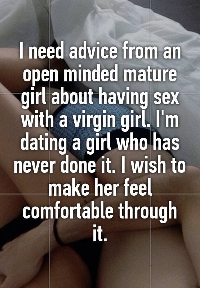 I need advice from an open minded mature girl about having sex with a virgin girl. I'm dating a girl who has never done it. I wish to make her feel comfortable through it.