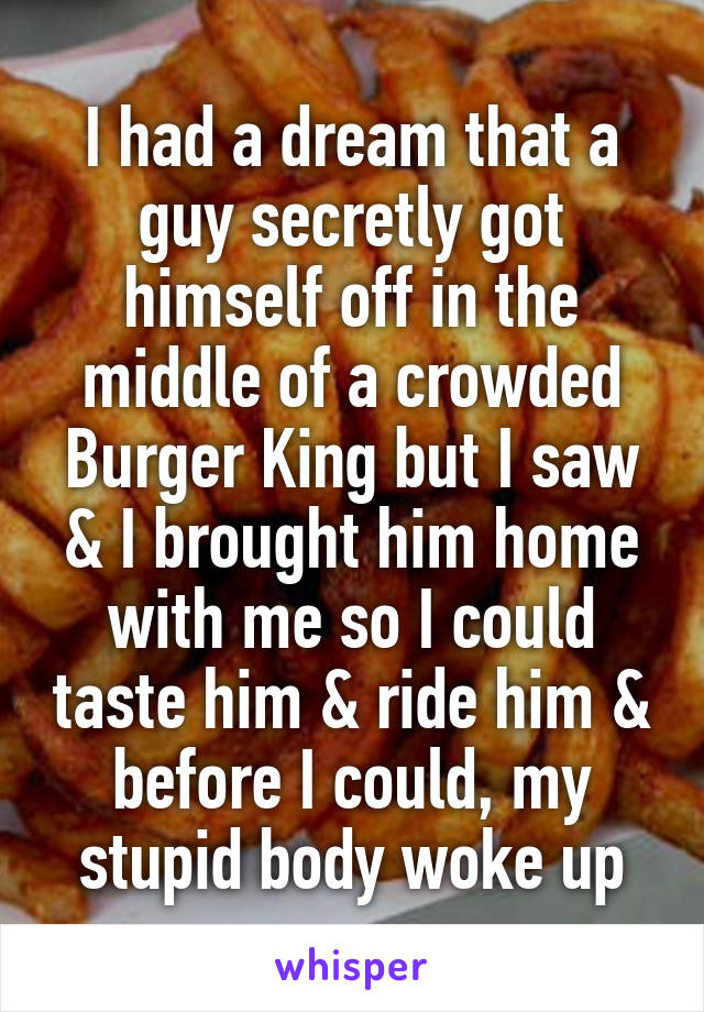 I had a dream that a guy secretly got himself off in the middle of a crowded Burger King but I saw & I brought him home with me so I could taste him & ride him & before I could, my stupid body woke up