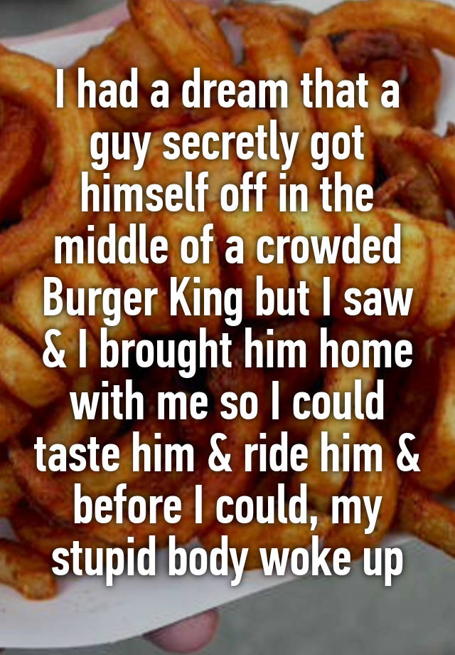 I had a dream that a guy secretly got himself off in the middle of a crowded Burger King but I saw & I brought him home with me so I could taste him & ride him & before I could, my stupid body woke up