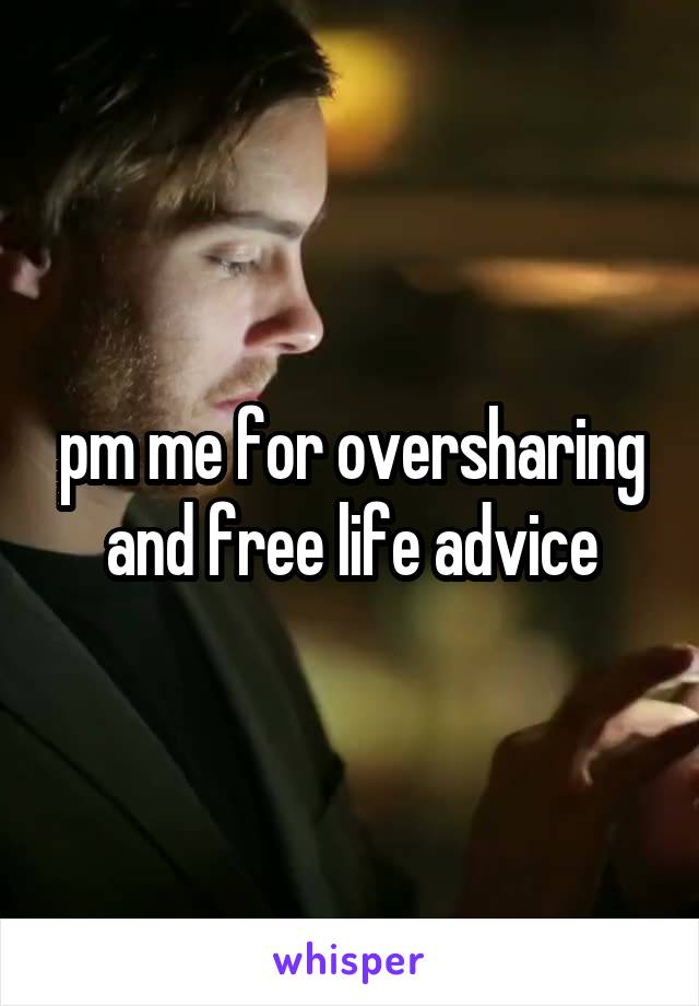 pm me for oversharing and free life advice