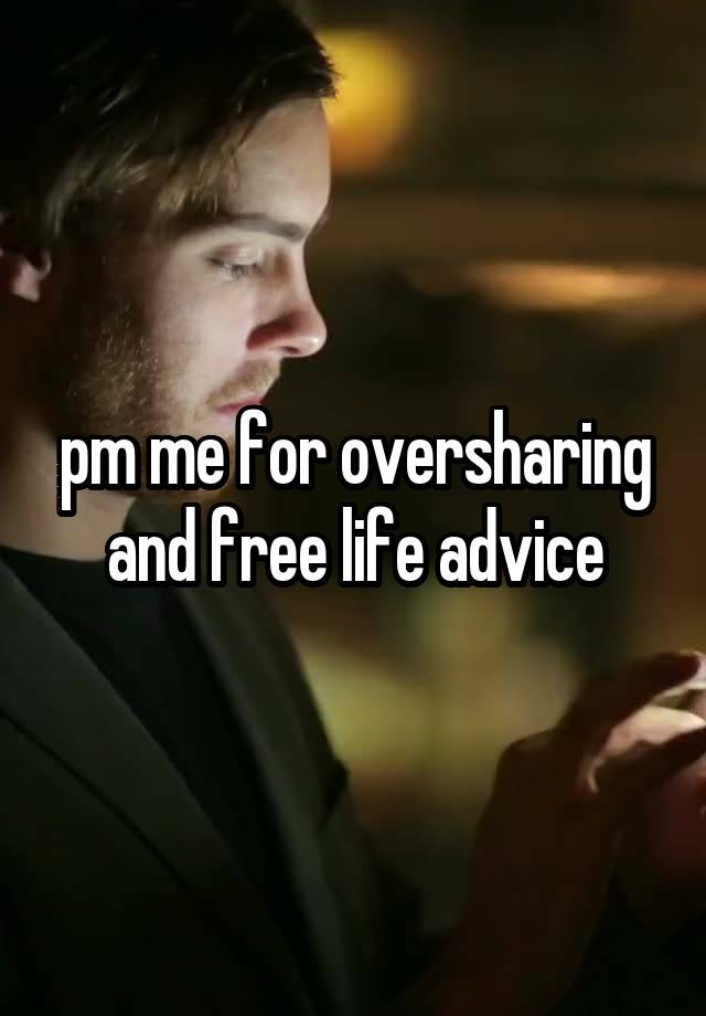 pm me for oversharing and free life advice