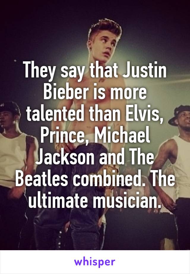 They say that Justin Bieber is more talented than Elvis, Prince, Michael Jackson and The Beatles combined. The ultimate musician.