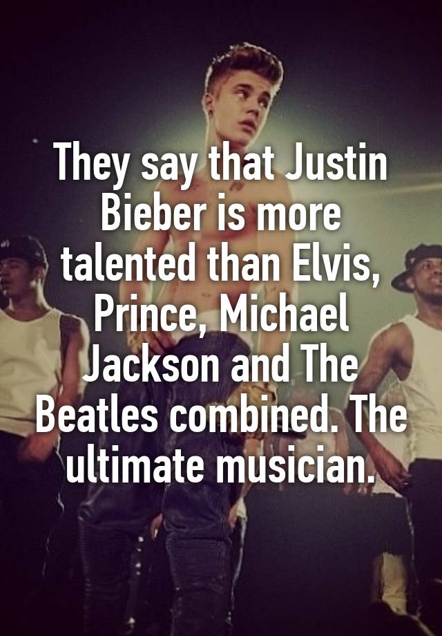 They say that Justin Bieber is more talented than Elvis, Prince, Michael Jackson and The Beatles combined. The ultimate musician.