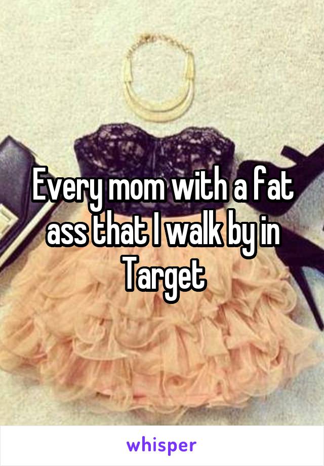 Every mom with a fat ass that I walk by in Target