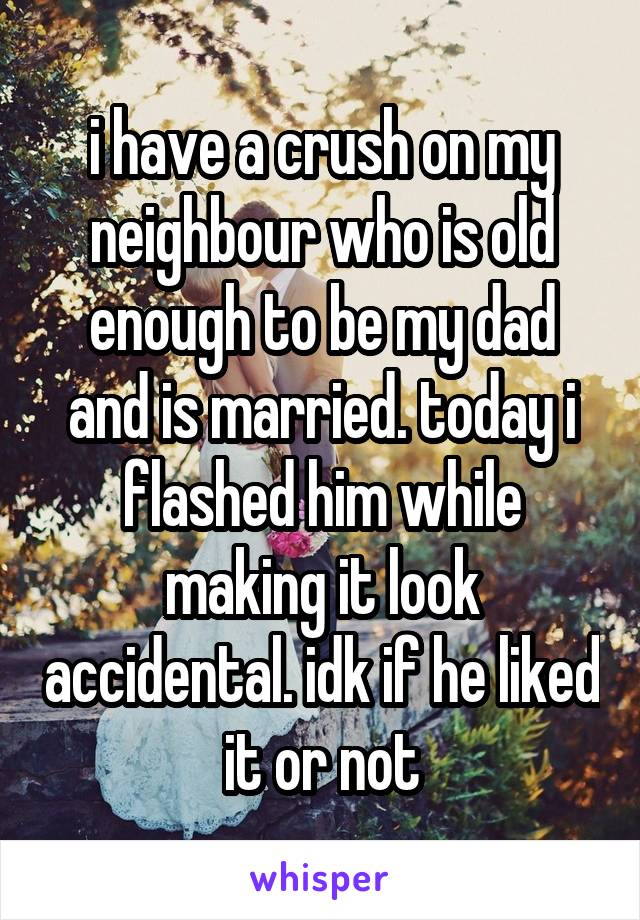 i have a crush on my neighbour who is old enough to be my dad and is married. today i flashed him while making it look accidental. idk if he liked it or not