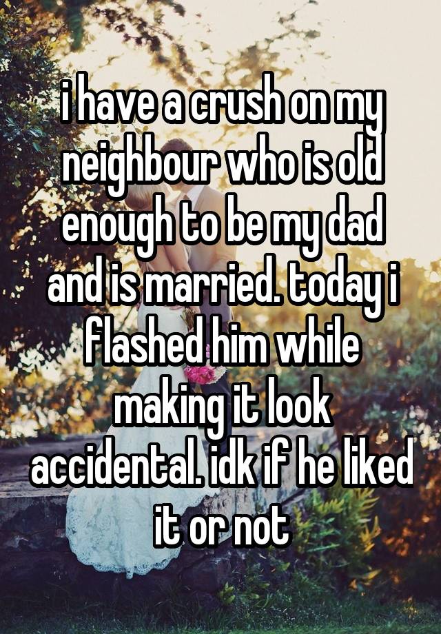 i have a crush on my neighbour who is old enough to be my dad and is married. today i flashed him while making it look accidental. idk if he liked it or not