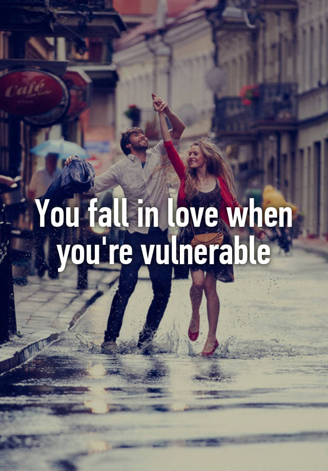 You fall in love when you're vulnerable