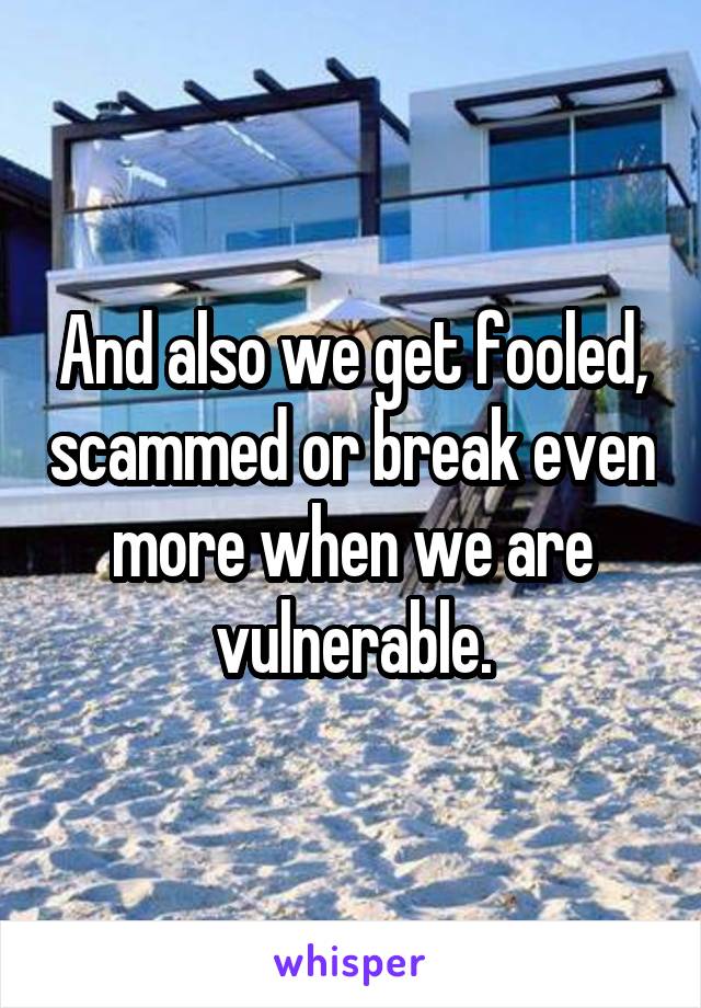 And also we get fooled, scammed or break even more when we are vulnerable.