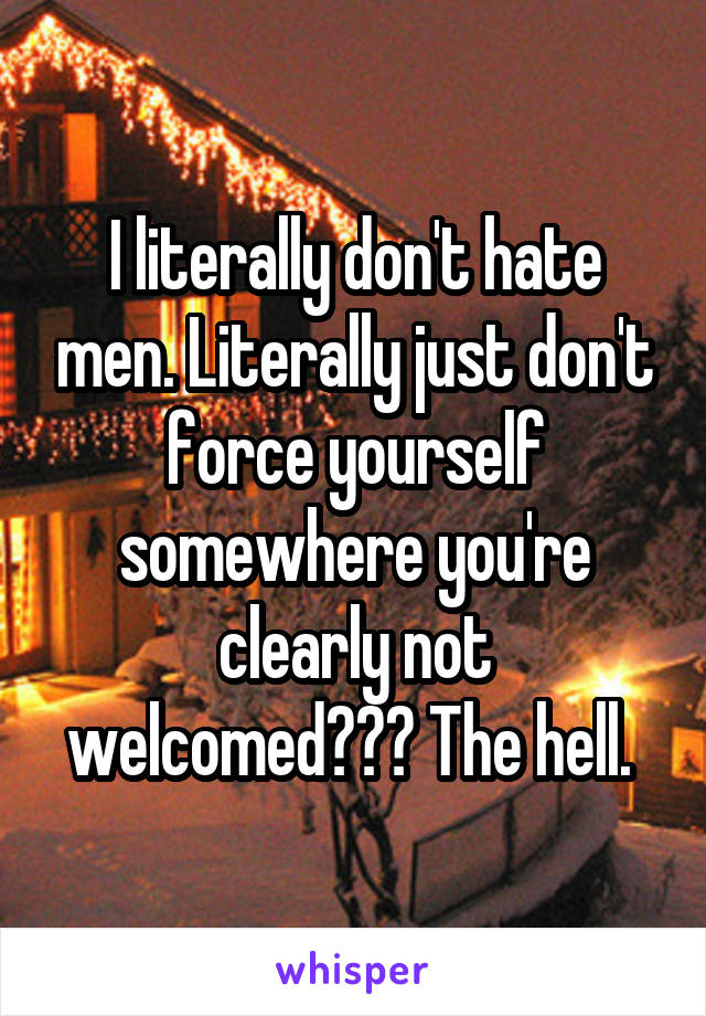 I literally don't hate men. Literally just don't force yourself somewhere you're clearly not welcomed??? The hell. 