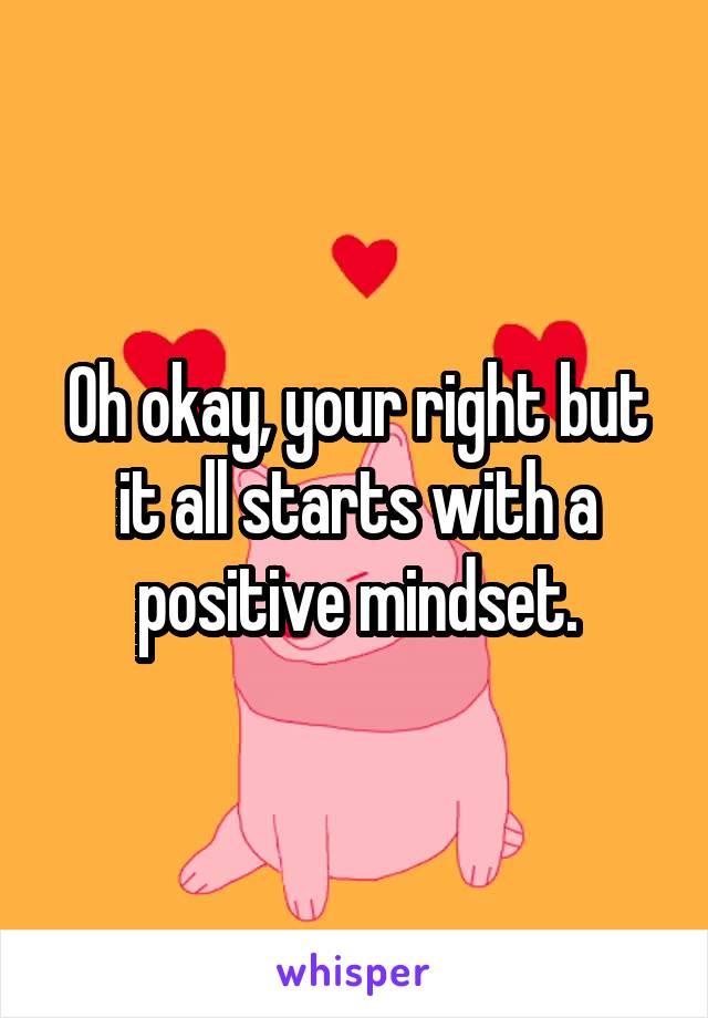 Oh okay, your right but it all starts with a positive mindset.