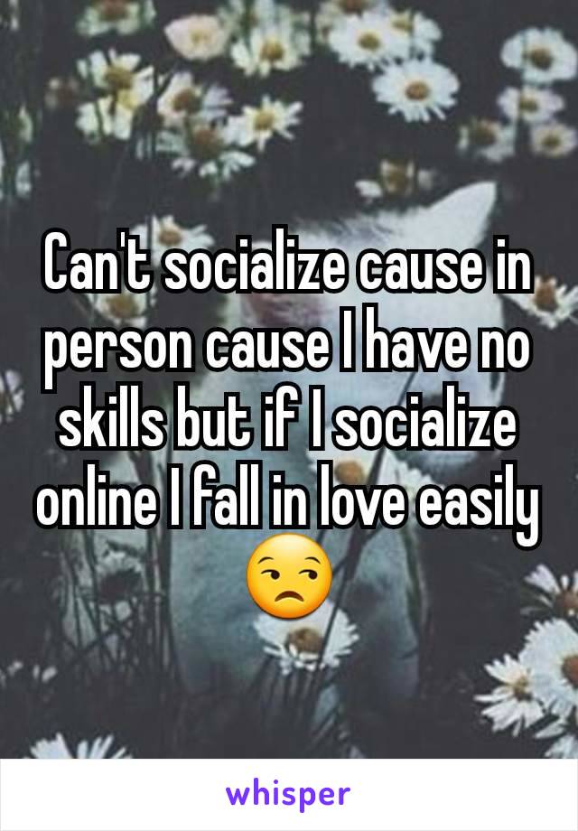 Can't socialize cause in person cause I have no skills but if I socialize online I fall in love easily😒