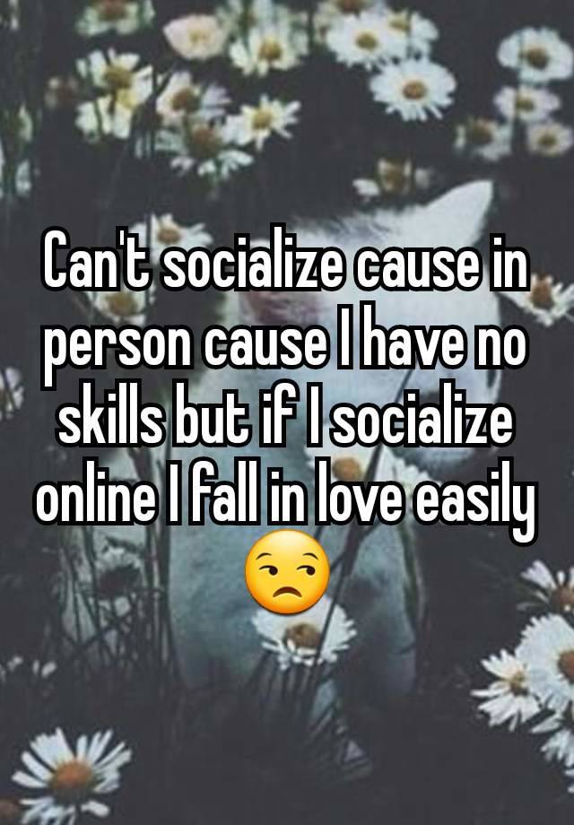 Can't socialize cause in person cause I have no skills but if I socialize online I fall in love easily😒