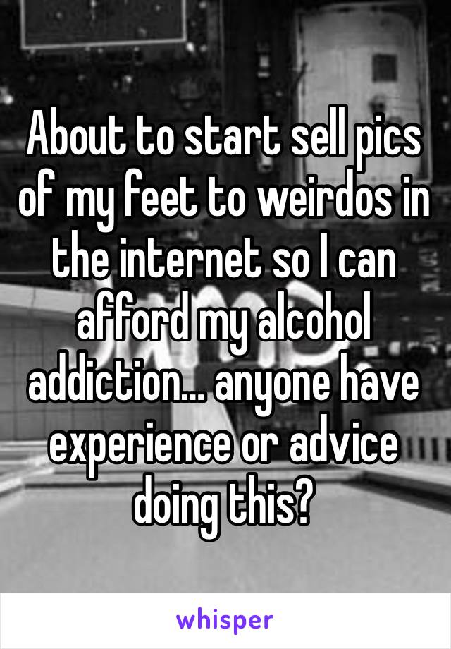 About to start sell pics of my feet to weirdos in the internet so I can afford my alcohol addiction… anyone have experience or advice doing this? 