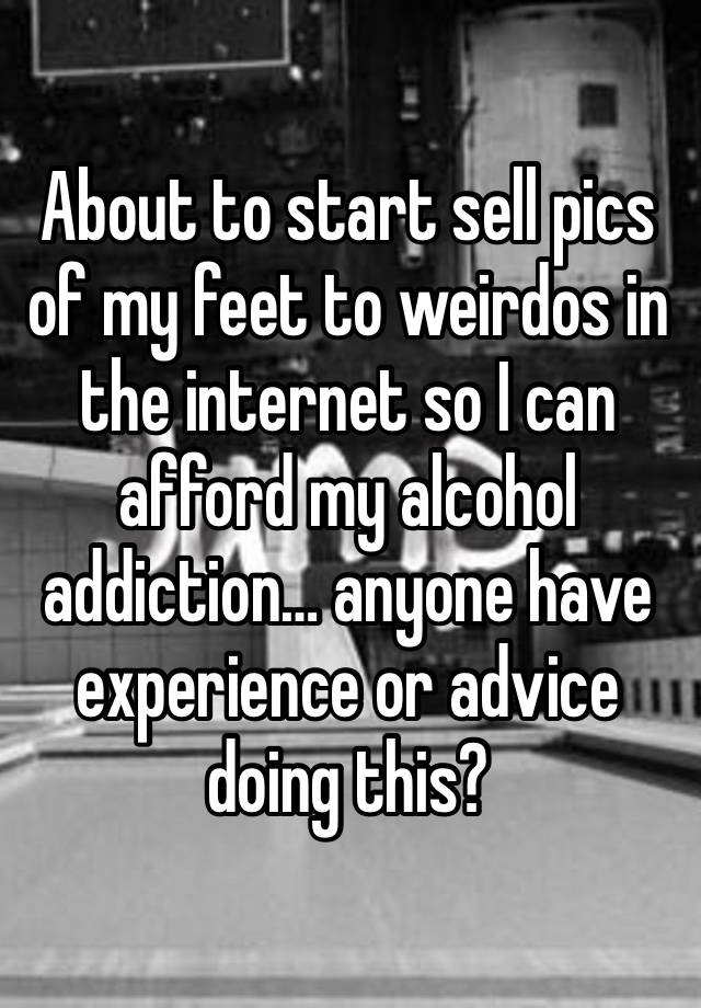 About to start sell pics of my feet to weirdos in the internet so I can afford my alcohol addiction… anyone have experience or advice doing this? 