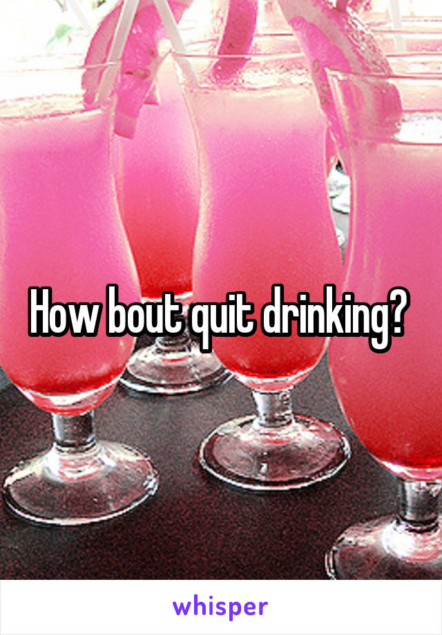 How bout quit drinking? 