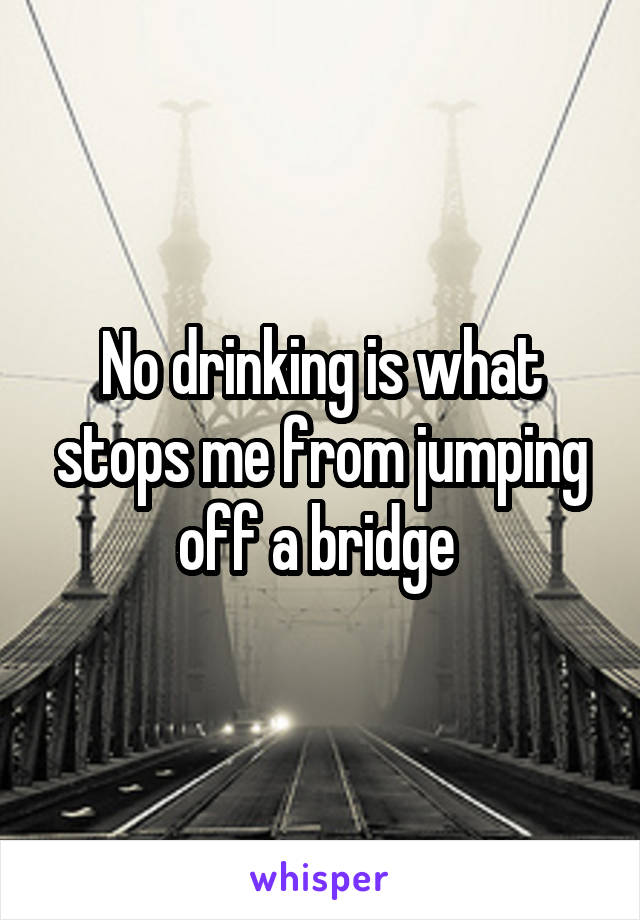 No drinking is what stops me from jumping off a bridge 