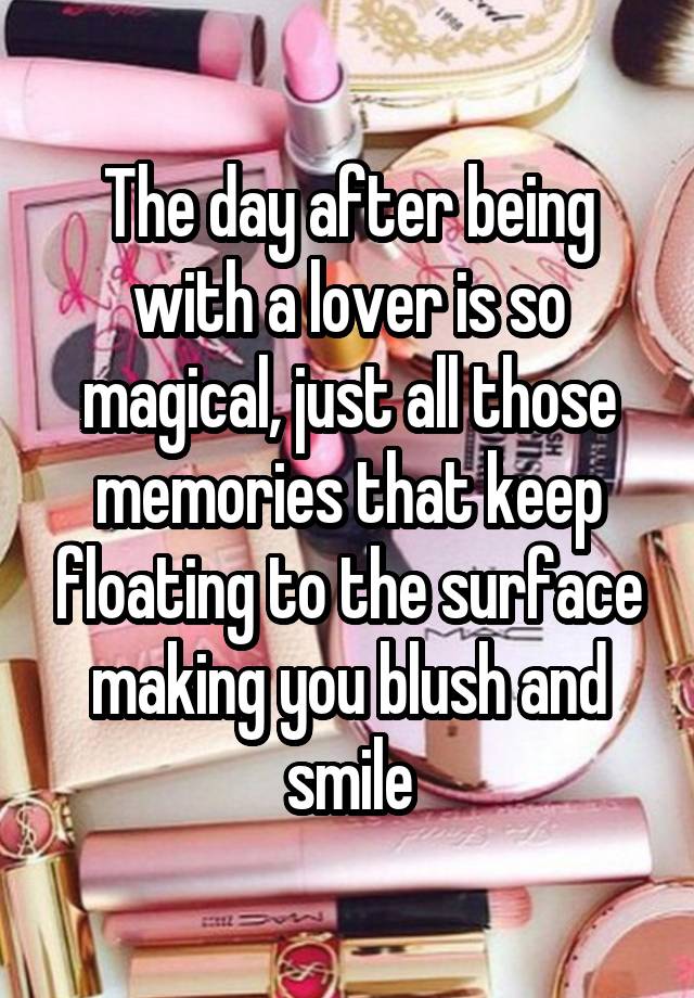 The day after being with a lover is so magical, just all those memories that keep floating to the surface making you blush and smile
