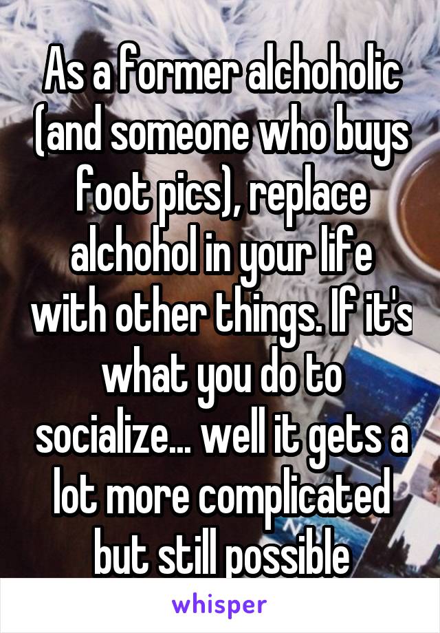 As a former alchoholic (and someone who buys foot pics), replace alchohol in your life with other things. If it's what you do to socialize... well it gets a lot more complicated but still possible