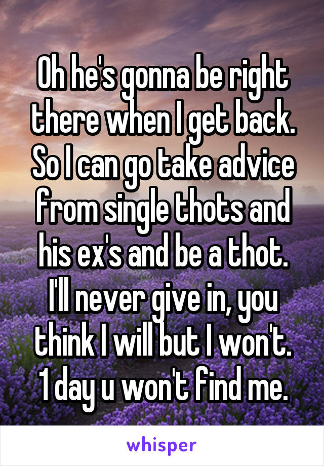 Oh he's gonna be right there when I get back.
So I can go take advice from single thots and his ex's and be a thot.
I'll never give in, you think I will but I won't.
1 day u won't find me.