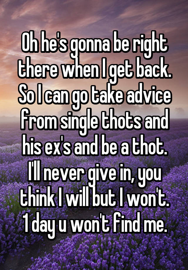 Oh he's gonna be right there when I get back.
So I can go take advice from single thots and his ex's and be a thot.
I'll never give in, you think I will but I won't.
1 day u won't find me.