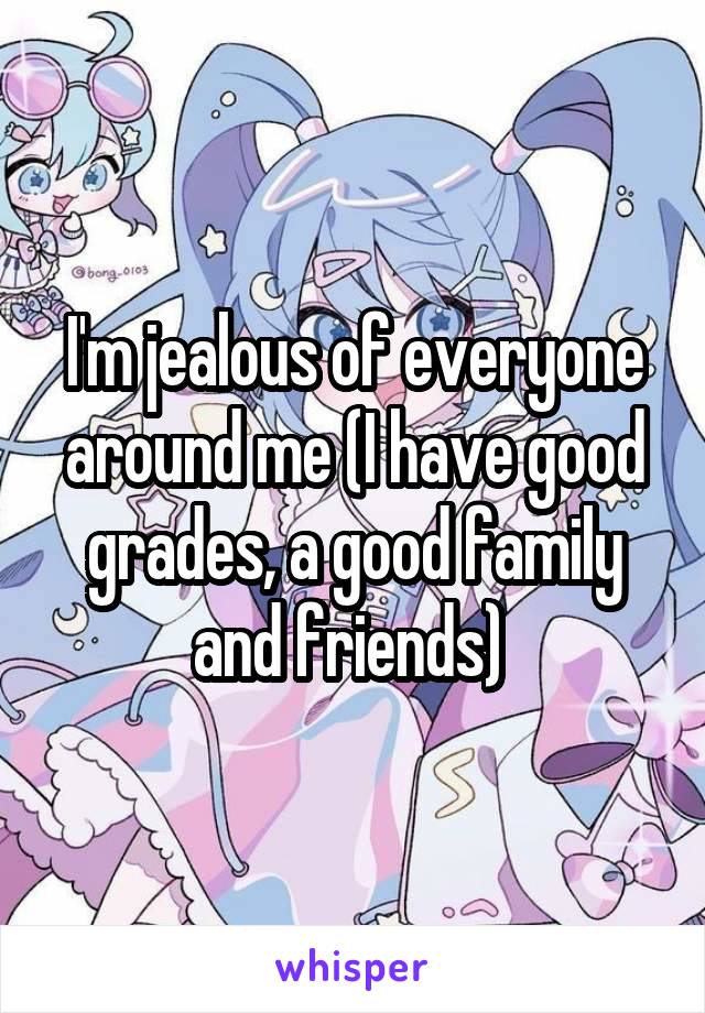 I'm jealous of everyone around me (I have good grades, a good family and friends) 