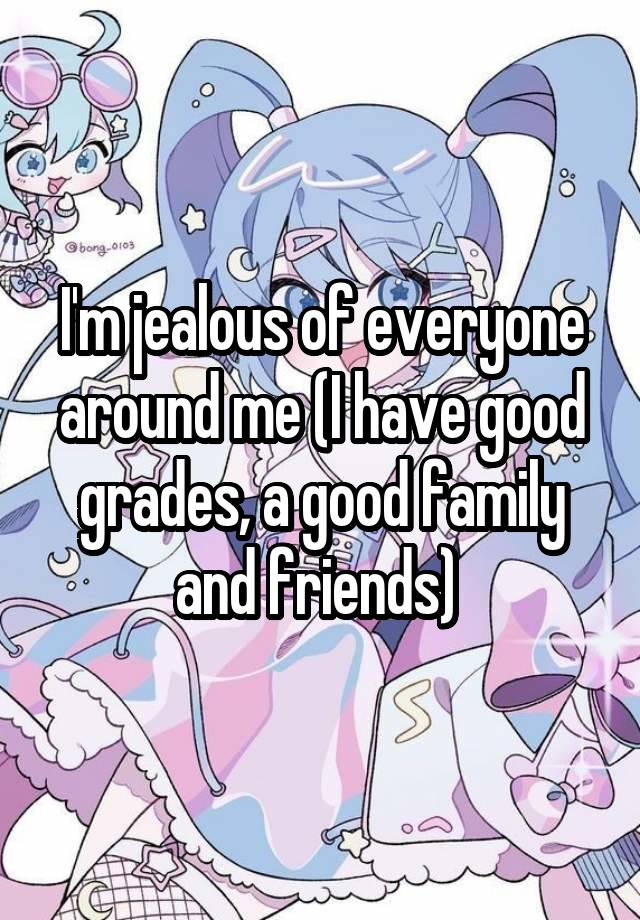 I'm jealous of everyone around me (I have good grades, a good family and friends) 