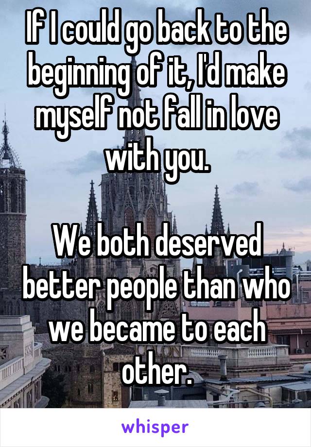 If I could go back to the beginning of it, I'd make myself not fall in love with you.

We both deserved better people than who we became to each other.
