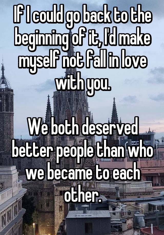 If I could go back to the beginning of it, I'd make myself not fall in love with you.

We both deserved better people than who we became to each other.
