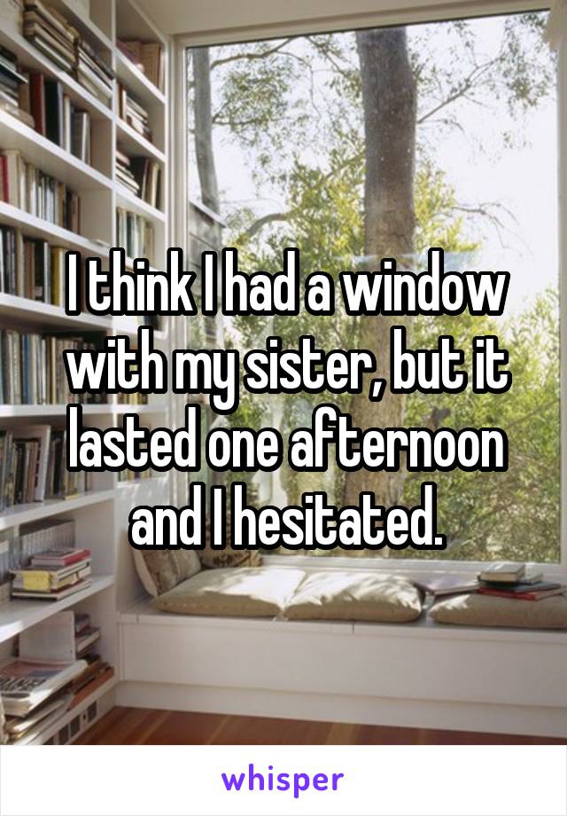 I think I had a window with my sister, but it lasted one afternoon and I hesitated.