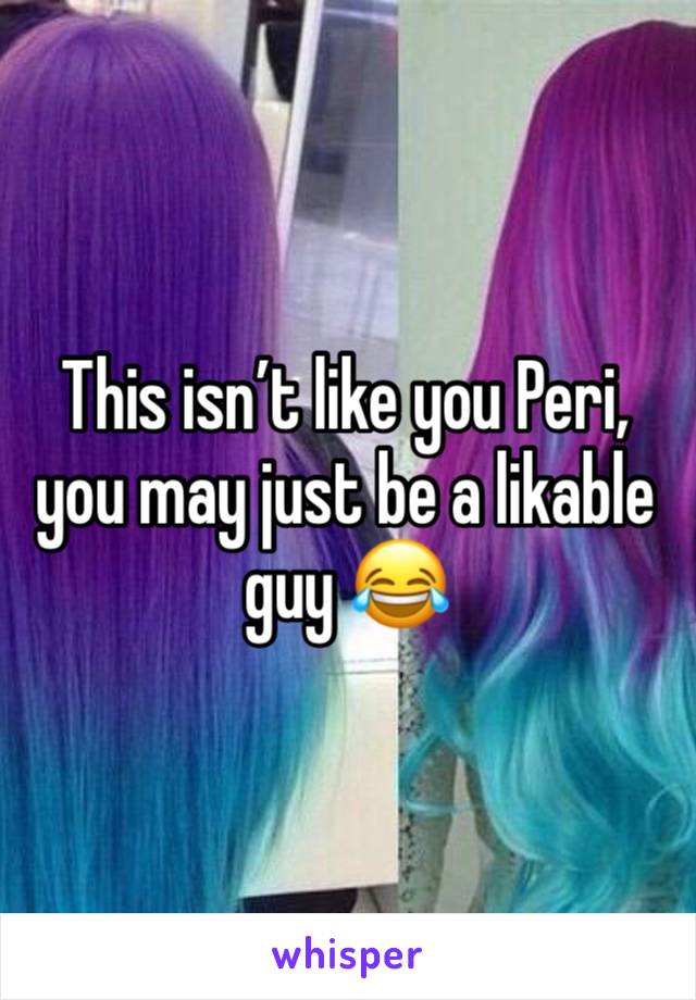 This isn’t like you Peri, you may just be a likable guy 😂