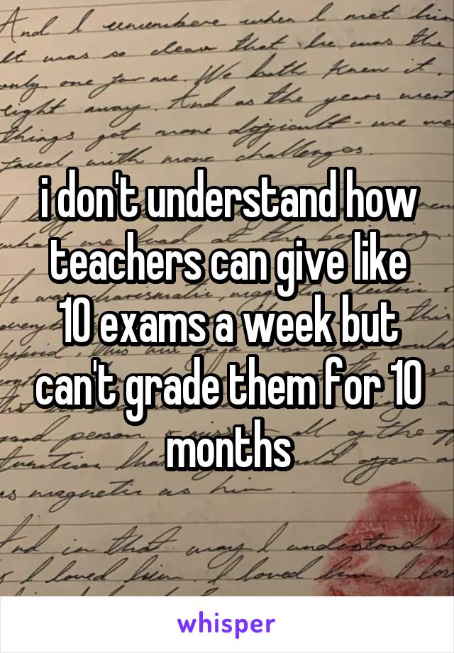 i don't understand how teachers can give like 10 exams a week but can't grade them for 10 months