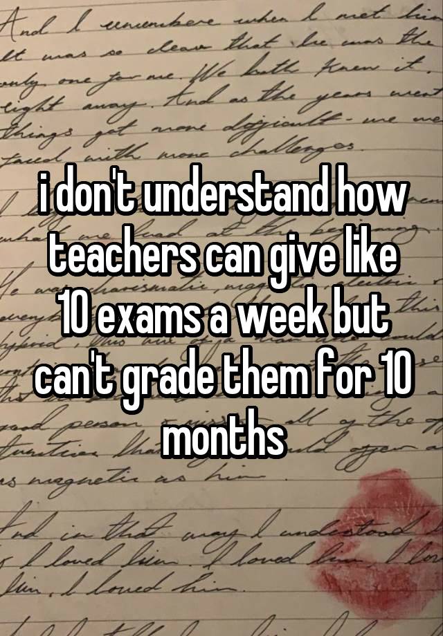 i don't understand how teachers can give like 10 exams a week but can't grade them for 10 months