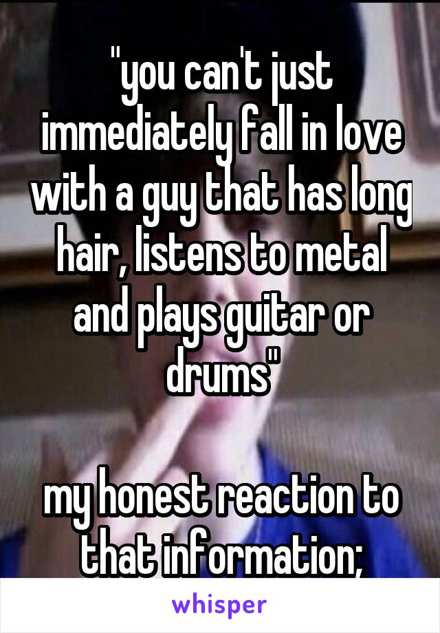 "you can't just immediately fall in love with a guy that has long hair, listens to metal and plays guitar or drums"

my honest reaction to that information;