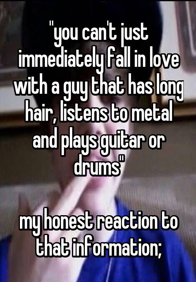 "you can't just immediately fall in love with a guy that has long hair, listens to metal and plays guitar or drums"

my honest reaction to that information;