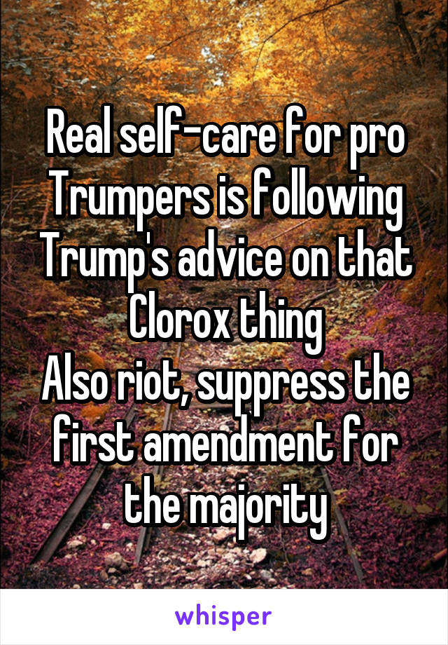 Real self-care for pro Trumpers is following Trump's advice on that Clorox thing
Also riot, suppress the first amendment for the majority