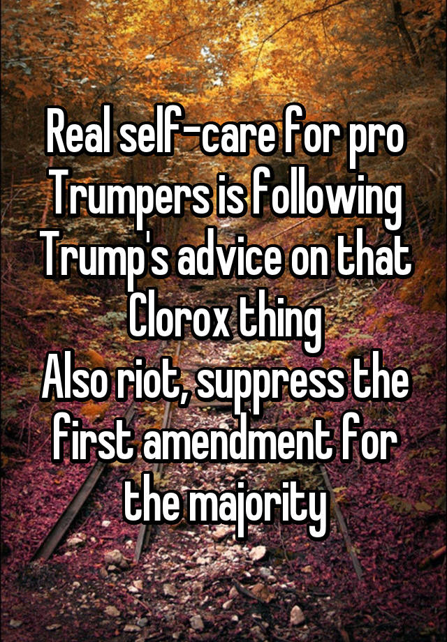 Real self-care for pro Trumpers is following Trump's advice on that Clorox thing
Also riot, suppress the first amendment for the majority