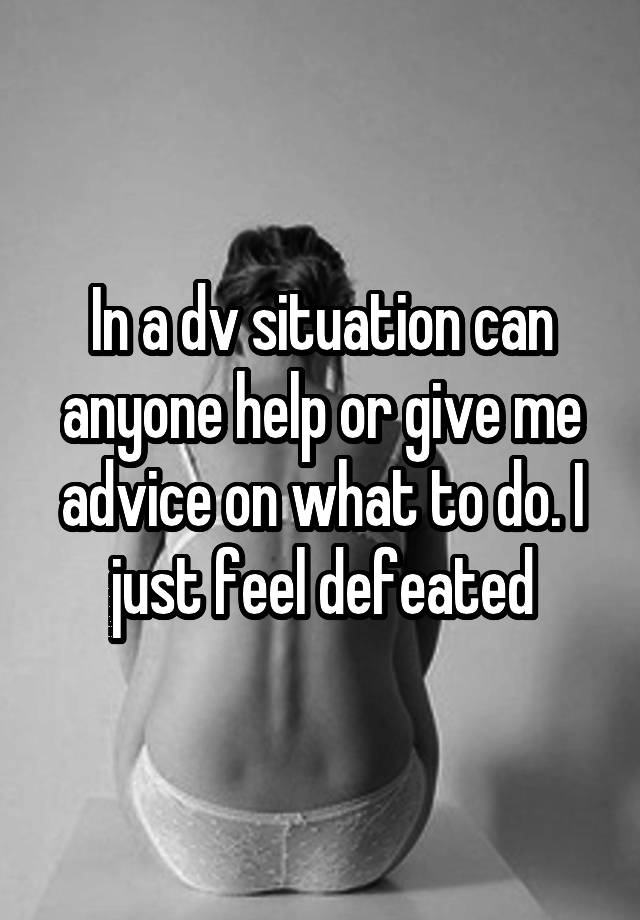 In a dv situation can anyone help or give me advice on what to do. I just feel defeated