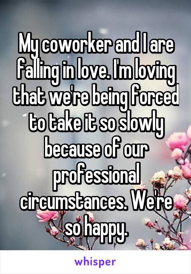 My coworker and I are falling in love. I'm loving that we're being forced to take it so slowly because of our professional circumstances. We're so happy.