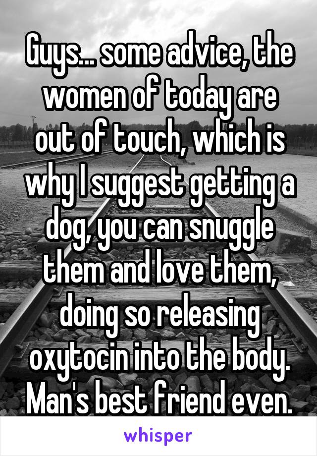 Guys... some advice, the women of today are out of touch, which is why I suggest getting a dog, you can snuggle them and love them, doing so releasing oxytocin into the body. Man's best friend even.