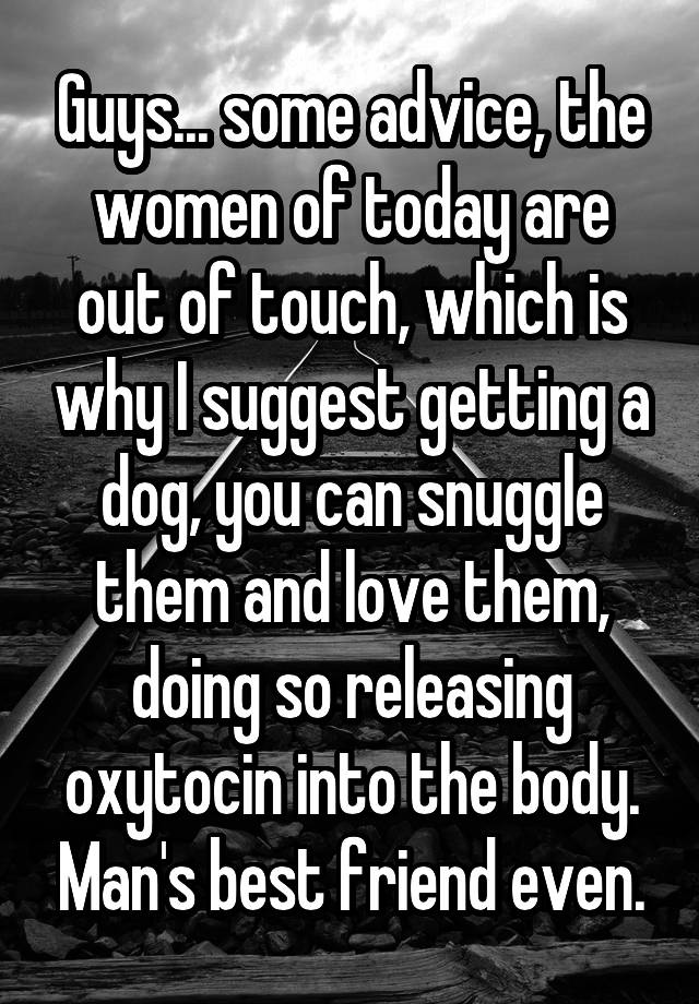 Guys... some advice, the women of today are out of touch, which is why I suggest getting a dog, you can snuggle them and love them, doing so releasing oxytocin into the body. Man's best friend even.