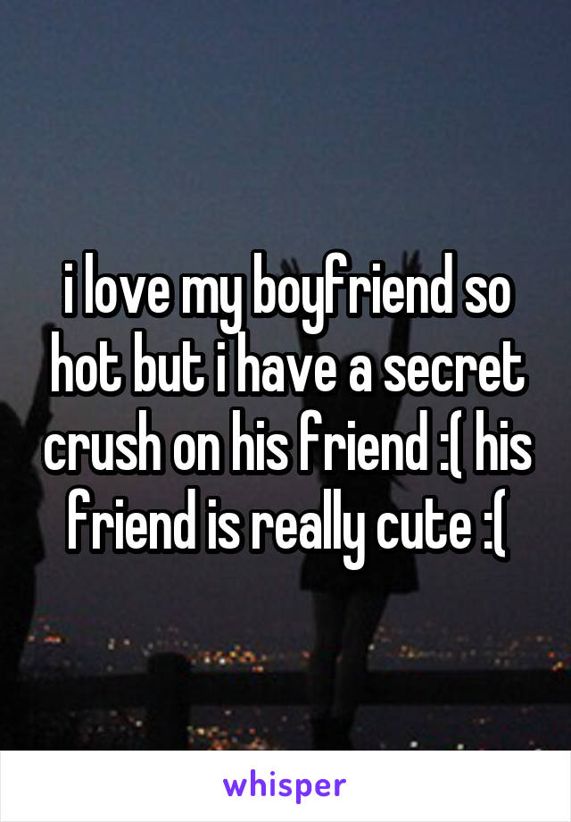 i love my boyfriend so hot but i have a secret crush on his friend :( his friend is really cute :(